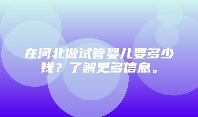 在河北做试管婴儿要多少钱？了解更多信息。