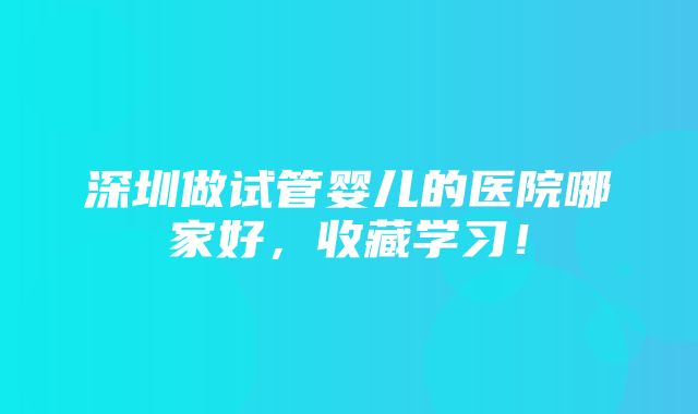 深圳做试管婴儿的医院哪家好，收藏学习！