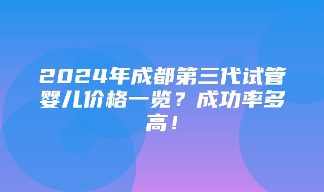 2024年成都第三代试管婴儿价格一览？成功率多高！