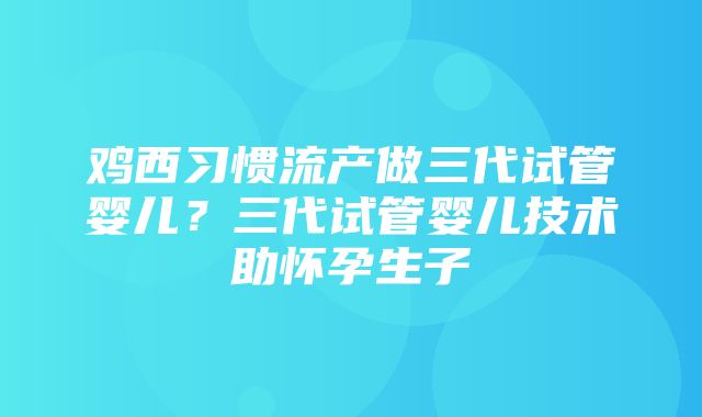 鸡西习惯流产做三代试管婴儿？三代试管婴儿技术助怀孕生子