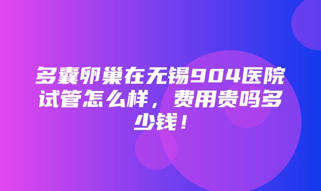 多囊卵巢在无锡904医院试管怎么样，费用贵吗多少钱！