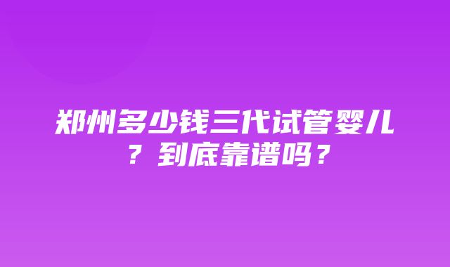 郑州多少钱三代试管婴儿？到底靠谱吗？