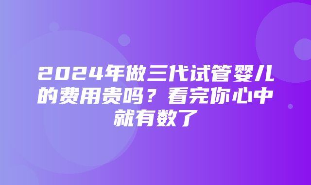 2024年做三代试管婴儿的费用贵吗？看完你心中就有数了