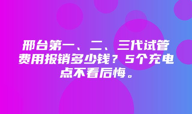 邢台第一、二、三代试管费用报销多少钱？5个充电点不看后悔。