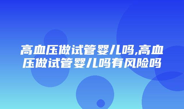 高血压做试管婴儿吗,高血压做试管婴儿吗有风险吗