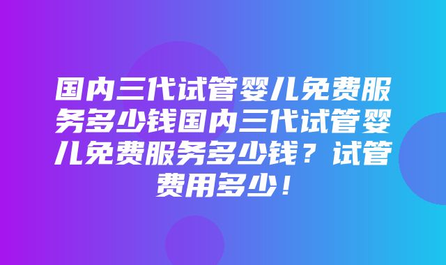 国内三代试管婴儿免费服务多少钱国内三代试管婴儿免费服务多少钱？试管费用多少！