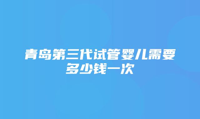 青岛第三代试管婴儿需要多少钱一次