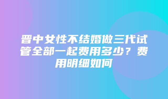 晋中女性不结婚做三代试管全部一起费用多少？费用明细如何