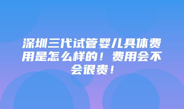 深圳三代试管婴儿具体费用是怎么样的！费用会不会很贵！