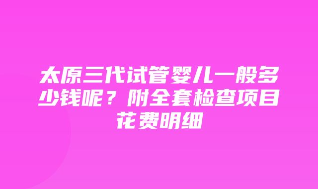 太原三代试管婴儿一般多少钱呢？附全套检查项目花费明细