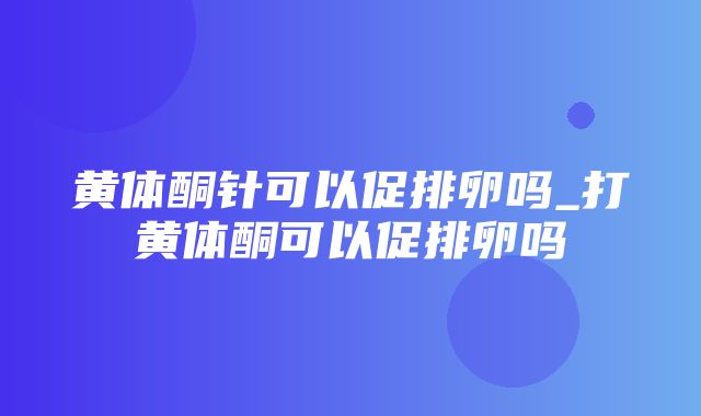 黄体酮针可以促排卵吗_打黄体酮可以促排卵吗