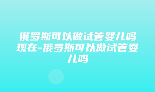 俄罗斯可以做试管婴儿吗现在-俄罗斯可以做试管婴儿吗