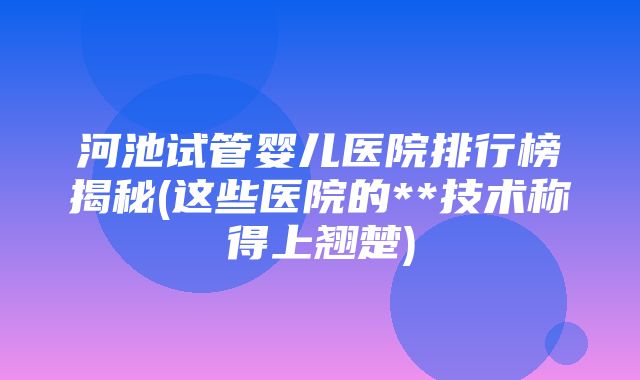 河池试管婴儿医院排行榜揭秘(这些医院的**技术称得上翘楚)