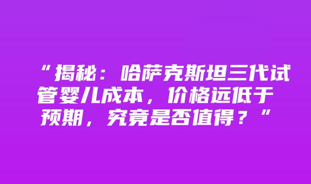 “揭秘：哈萨克斯坦三代试管婴儿成本，价格远低于预期，究竟是否值得？”