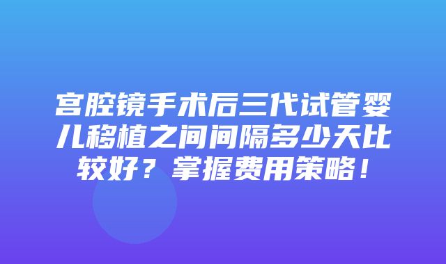 宫腔镜手术后三代试管婴儿移植之间间隔多少天比较好？掌握费用策略！