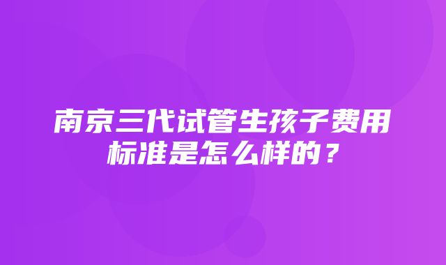 南京三代试管生孩子费用标准是怎么样的？