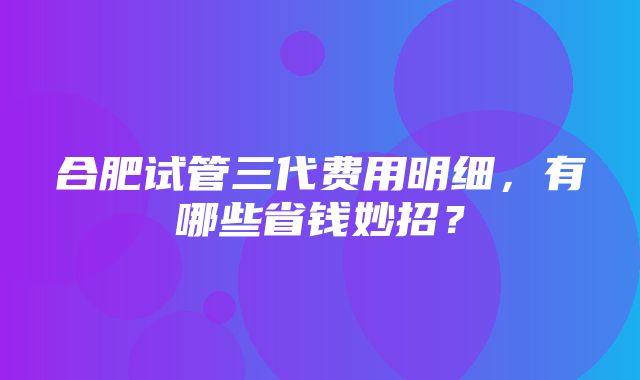 合肥试管三代费用明细，有哪些省钱妙招？