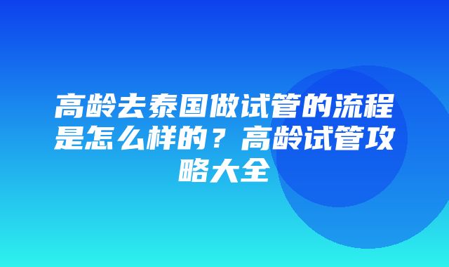 高龄去泰国做试管的流程是怎么样的？高龄试管攻略大全