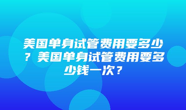 美国单身试管费用要多少？美国单身试管费用要多少钱一次？