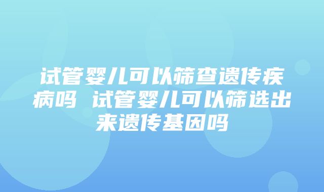 试管婴儿可以筛查遗传疾病吗 试管婴儿可以筛选出来遗传基因吗