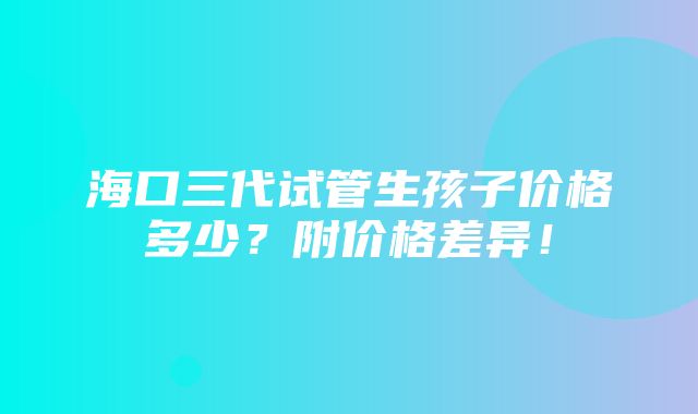 海口三代试管生孩子价格多少？附价格差异！