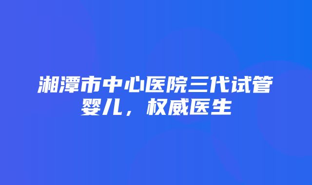 湘潭市中心医院三代试管婴儿，权威医生