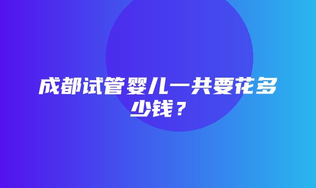 成都试管婴儿一共要花多少钱？