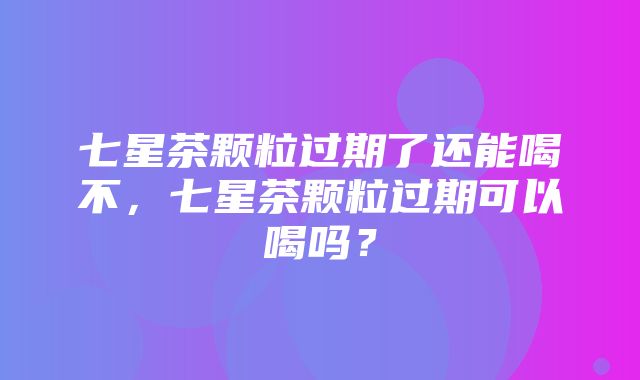 七星茶颗粒过期了还能喝不，七星茶颗粒过期可以喝吗？