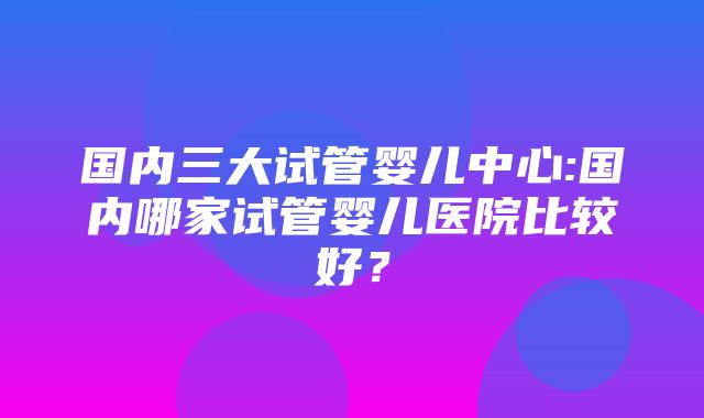 国内三大试管婴儿中心:国内哪家试管婴儿医院比较好？