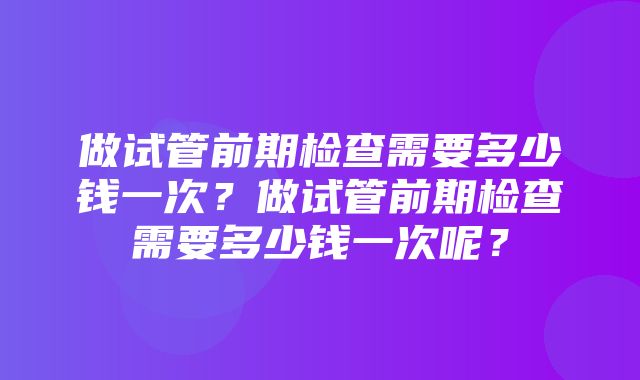 做试管前期检查需要多少钱一次？做试管前期检查需要多少钱一次呢？