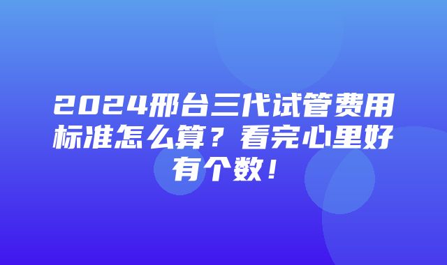 2024邢台三代试管费用标准怎么算？看完心里好有个数！