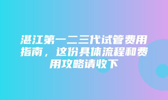 湛江第一二三代试管费用指南，这份具体流程和费用攻略请收下