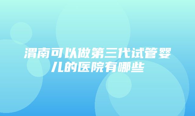 渭南可以做第三代试管婴儿的医院有哪些