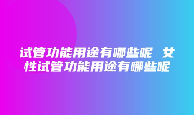 试管功能用途有哪些呢 女性试管功能用途有哪些呢