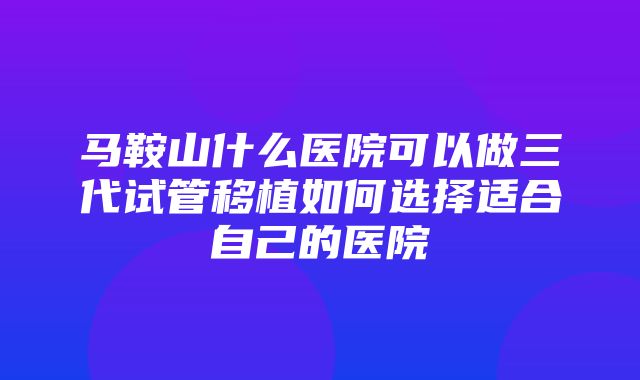 马鞍山什么医院可以做三代试管移植如何选择适合自己的医院