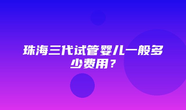 珠海三代试管婴儿一般多少费用？