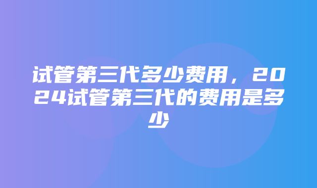 试管第三代多少费用，2024试管第三代的费用是多少