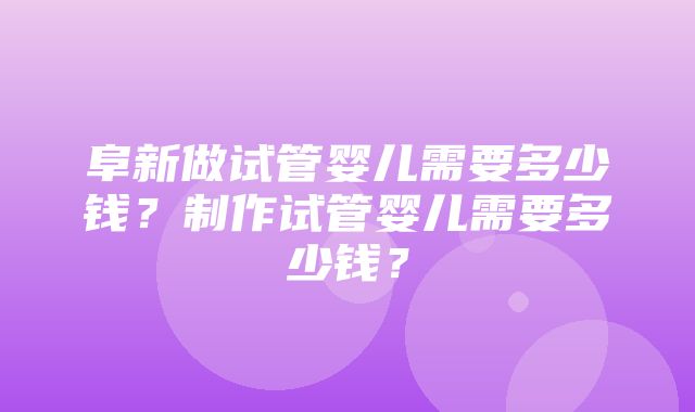 阜新做试管婴儿需要多少钱？制作试管婴儿需要多少钱？