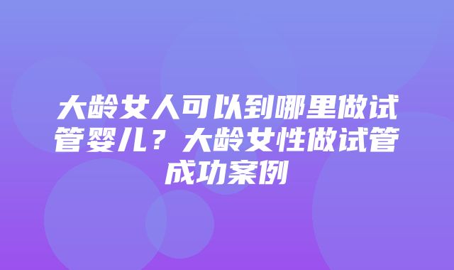 大龄女人可以到哪里做试管婴儿？大龄女性做试管成功案例