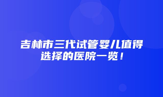 吉林市三代试管婴儿值得选择的医院一览！