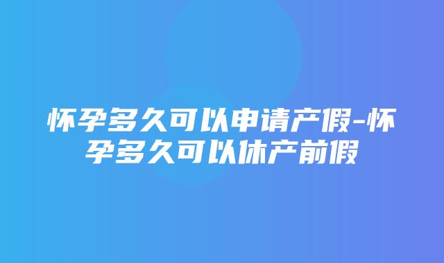 怀孕多久可以申请产假-怀孕多久可以休产前假