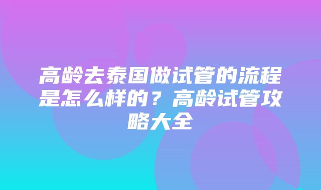 高龄去泰国做试管的流程是怎么样的？高龄试管攻略大全