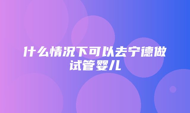 什么情况下可以去宁德做试管婴儿