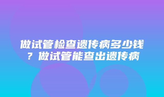 做试管检查遗传病多少钱？做试管能查出遗传病