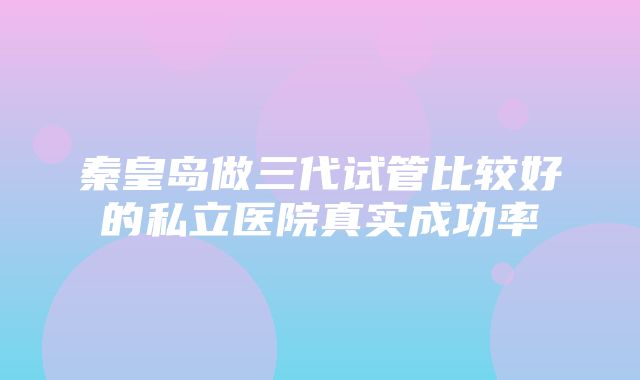 秦皇岛做三代试管比较好的私立医院真实成功率