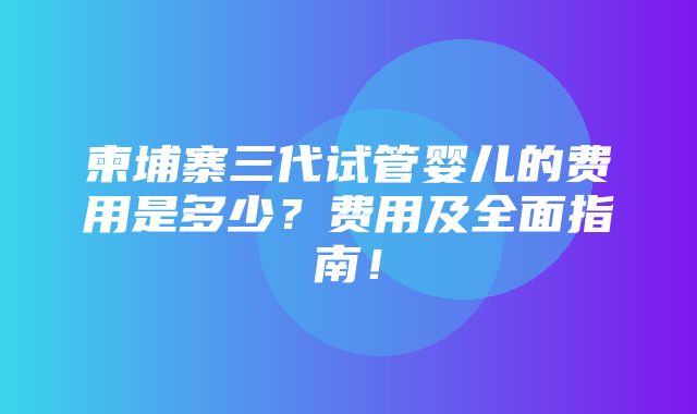 柬埔寨三代试管婴儿的费用是多少？费用及全面指南！