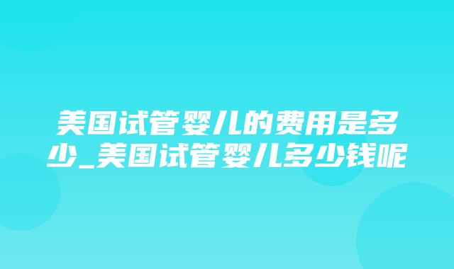 美国试管婴儿的费用是多少_美国试管婴儿多少钱呢