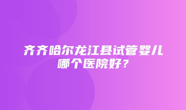 齐齐哈尔龙江县试管婴儿哪个医院好？