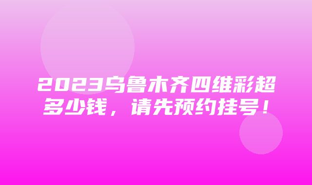 2023乌鲁木齐四维彩超多少钱，请先预约挂号！