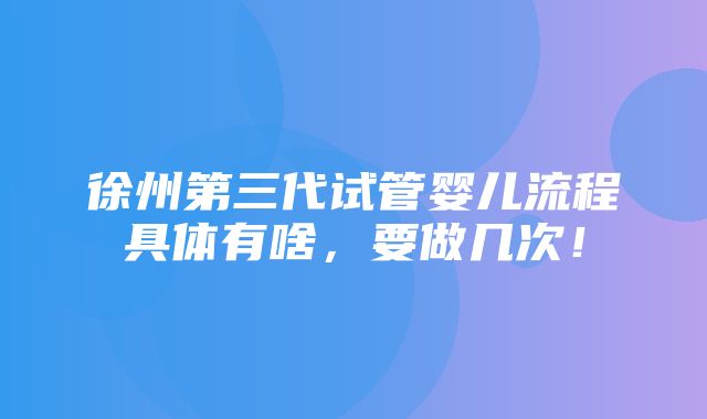 徐州第三代试管婴儿流程具体有啥，要做几次！